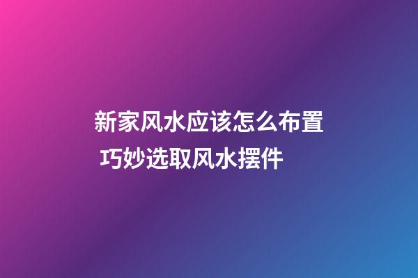 新家风水应该怎么布置 巧妙选取风水摆件